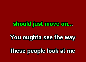 should just move on...

You oughta see the way

these people look at me