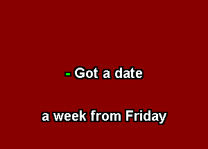 - Got a date

a week from Friday