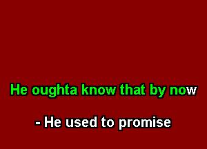 He oughta know that by now

- He used to promise