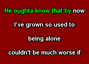 He oughta know that by now

We grown so used to
being alone

couldn't be much worse if