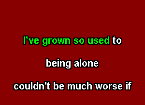 Pve grown so used to

being alone

couldn't be much worse if