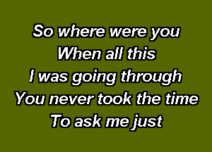 So where were you
When all this

I was going through
You never took the time
To ask me just