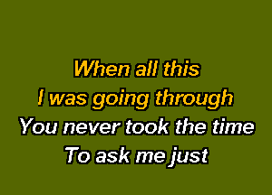 When all this

I was going through
You never took the time
To ask me just