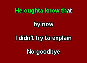 He oughta know that

by now

I didn't try to explain

No goodbye