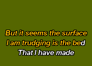 But it seems the surface
lam trudging is the bed
That! have made