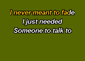 I never meant to fade
Ijust needed

Someone to talk to