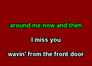around me now and then

I miss you

wavin' from the front door