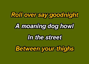 Roll over say goodnight
A moaning dog how!

In the street

Between your thighs