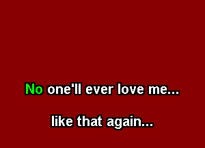 No one'll ever love me...

like that again...