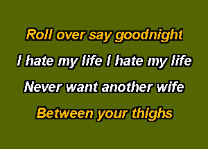 R0 over say goodnight
I hate my life I hate my life
Never want another wife

Between your thighs