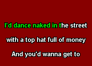 Pd dance naked in the street

with a top hat full of money

And you'd wanna get to