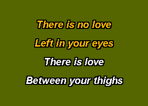 There is no love
Left in your eyes

There is love

Between your thighs