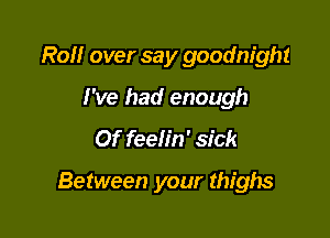 Roll over say goodnight
I've had enough

Of feelin' sick

Between your thighs