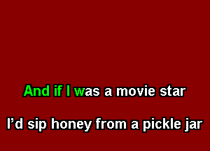 And if I was a movie star

Pd sip honey from a pickle jar