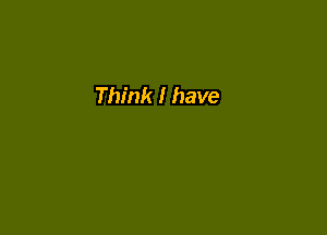 Think I have