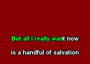 But all I really want now

is a handful of salvation