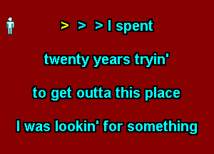 ) Mspent

twenty years tryin'

to get outta this place

I was lookin' for something