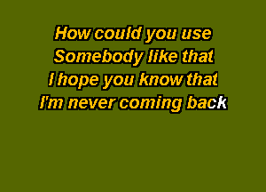 How couId you use
Somebody like that
Ihope you know that

I'm never coming back