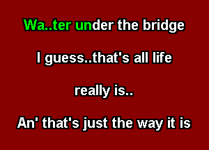 Wa..ter under the bridge
I guess..that's all life

really is..

An' that's just the way it is