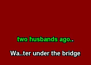 two husbands ago..

Wa..ter under the bridge