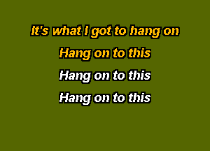 It's what i got to hang on

Hang on to this
Hang on to this

Hang on to this