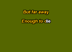 But far away

Enough to die