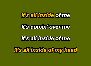 lt's all inside of me
lt's comin' overme

lt's all inside of me

lt's all inside of my head