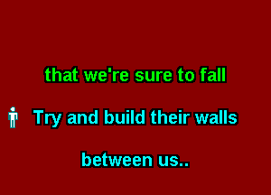 that we're sure to fall

i1 Try and build their walls

between us..