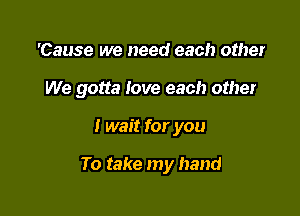 'Cause we need each other

We gotta Iove each other

I wait for you

To take my hand