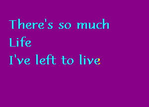 There's so much
Life

I've left to live