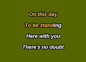 On this day

To be standing

Here Mt!) you

There's no doubt