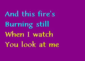 And this fire's
Burning still

When I watch
You look at me