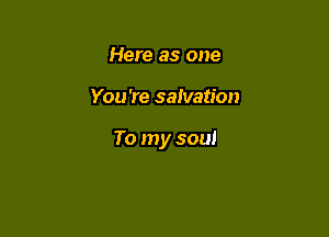 Here as one

You're salvation

To my soul