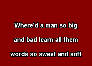 Where'd a man so big

and bad learn all them

words so sweet and soft