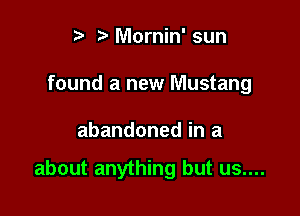 t' Mornin' sun
found a new Mustang

abandoned in a

about anything but us....