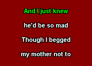 And ljust knew

he'd be so mad

Though I begged

my mother not to