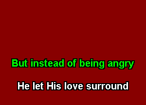 But instead of being angry

He let His love surround