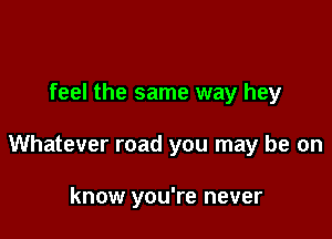 feel the same way hey

Whatever road you may be on

know you're never