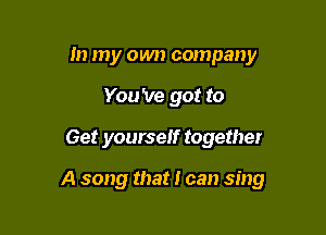In my own company
You 've got to
Get yourself together

A song that I can sing