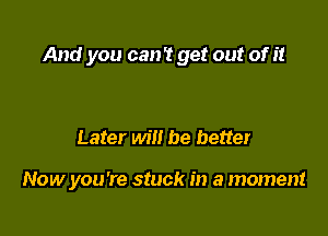 And you can? get out of it

Later will be better

Now you're stuck in a moment