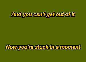 And you can? get out of it

Now you're stuck in a moment