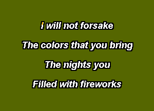 I will not forsake

The colors that you bring

The nights you

Filled with fireworks