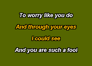 To worry like you do

And through your eyes

I could see

And you are such a fool