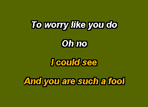To worry like you do

Oh no
I could see

And you are such a fool