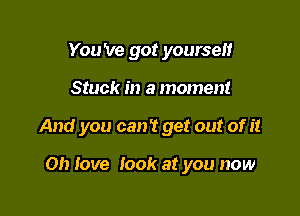 You 've got yourself

Stuck in a moment

And you can't get out of it

0!) love look at you now