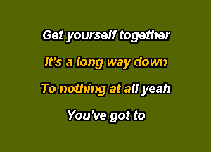 Get yourself together

It's a long way down

To nothing at 3!! yeah

You 've got to