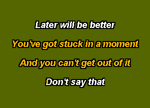 Later will be better

You 've got stuck in a moment

And you can't get out of it

Don't say that