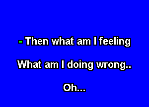 - Then what am I feeling

What am I doing wrong..

Oh...