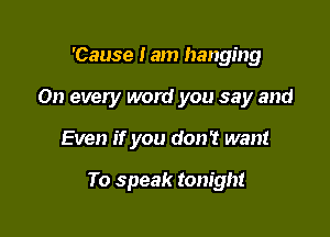 'Cause I am hanging

On every word you say and

Even if you don't want

To speak tonight