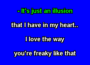 - It's just an illusion
that I have in my heart.

I love the way

youtre freaky like that